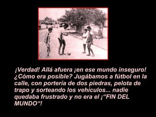 ¡V erdad! All á a fuera  ¡e n ese mundo inseguro!  ¿ C ó mo era posible? Jugábamos a f ú tbol en la calle, con portería de dos piedras, pelota de trapo y sorteando los vehículos... nadie quedaba frustrado y no era el  ¡ “FIN DEL MUNDO“! 