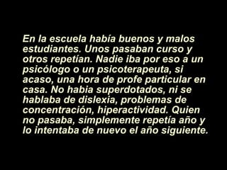 En la escuela había buenos y malos estudiantes. Unos pasaban curso y otros repetían. Nadie iba por eso a un psicólogo o un psicoterapeuta, si acaso, una hora de profe particular en casa. No habia superdotados, ni se hablaba de dislexia, problemas de concentraci ón , hiperactividad. Quien no pasaba, simplemente repet í a a ñ o y lo intentaba de nuevo el a ñ o siguiente. 