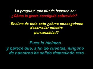 La pregunta que puede hacerse es: ¿Có mo la gente consigui ó  sobrevivir?   Encima de todo esto  ¿ c ó mo conseguimos desarrollar nuestra  personalidad?   Pues lo hicimos y parece que, a fin de cuentas, ninguno de nosotros ha salido demasiado raro . 