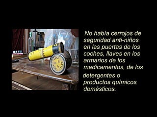 No hab í a cerrojos de seguridad anti-niños en las puertas de los coches, llaves en los armarios de los medicamentos, de los detergentes o productos químicos domésticos.  