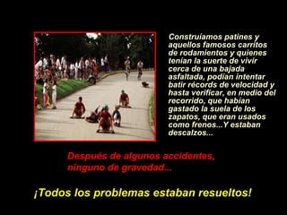 Construíamos patines y aquellos famosos carritos de rodamientos y quienes ten í an la suerte de vivir cerca de una bajada asfaltada, pod í an intentar batir récords de velocidad y hasta verificar, en medio del recorrido, que hab í an gastado la suela de los zapatos, que eran usados como frenos...Y estaban descalzos... Despu é s de algunos accidentes, ninguno de gravedad...   ¡ Todos los problemas estaban resueltos! 