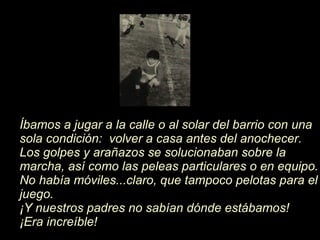 Íb amos a jugar a la calle o al solar del barrio con una sola condici ón :  volver a casa antes del anochecer. Los golpes y arañazos se solucionaban sobre la marcha, así como las peleas particulares o en equipo. No hab í a móviles...claro, que tampoco pelotas para el juego.   ¡ Y nuestros padres no sab í an d ó nde estábamos! ¡ Era increíble! 