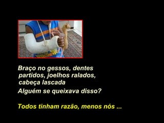 Braço no gessos, dentes partidos, joelhos ralados, cabeça lascada   Alguém se queixava disso? Todos tinham razão, menos nós ... 