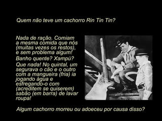 Nada de ração. Comiam a mesma comida que nós (muitas vezes os restos), e sem problema algum! Banho quente? Xampú? Que nada! No quintal, um segurava o cão e o outro com a mangueira (fria) ia jogando água e esfregando-o com (acreditem se quiserem) sabão (em barra) de lavar roupa! Algum cachorro morreu ou adoeceu por causa disso? Quem não teve um cachorro Rin Tin Tin? 