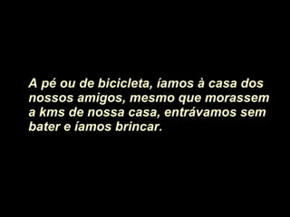 A pé ou de bicicleta, íamos à casa dos nossos amigos, mesmo que morassem a kms de nossa casa, entrávamos sem bater e íamos brincar.  