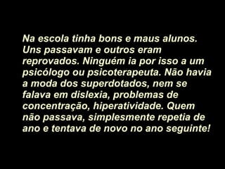 Na escola tinha bons e maus alunos. Uns passavam e outros eram reprovados. Ninguém ia por isso a um psicólogo ou psicoterapeuta. Não havia a moda dos superdotados, nem se falava em dislexia, problemas de concentração, hiperatividade. Quem não passava, simplesmente repetia de ano e tentava de novo no ano seguinte! 