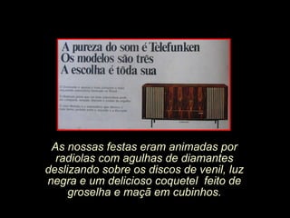As nossas festas eram animadas por radiolas com agulhas de diamantes deslizando sobre os discos de venil, luz negra e um delicioso coquetel  feito de groselha e maçã em cubinhos. 