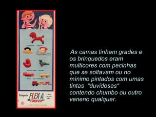 As camas tinham grades e os brinquedos eram multicores com pecinhas que se soltavam ou no mínimo pintados com umas tintas  “duvidosas“ contendo chumbo ou outro veneno qualquer. 