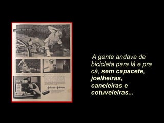 A gente andava de bicicleta para lá e pra cá,  sem capacete ,  joelheiras, caneleiras e cotuveleiras... 