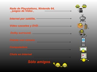 Nada de Playstations, Nintendo 64, , juegos de Vídeo ,  Internet por satélite,  Video cassetes y DVD Dolby surround,  Celular con c á mara  Computadora  Chats en Internet  Sólo amigos .   