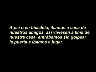 A pie o en bicicleta, íbamos a casa de  nuestros amigos, as í viviesen  a kms de nuestra casa, entrábamos sin golpear la puerta e íbamos a jugar.  