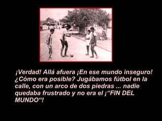 ¡V erdad! All á a fuera  ¡E n ese mundo inseguro!  ¿ C ó mo era posible? Jugábamos f ú tbol en la calle, con un arco de dos piedras ... nadie quedaba frustrado y no era el  ¡ “FIN DEL MUNDO“! 