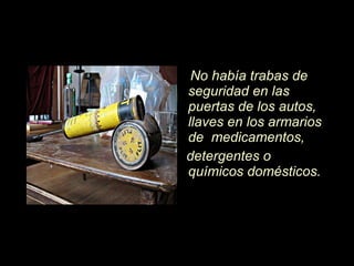 No hab í a trabas de seguridad en las puertas de los autos, llaves en los armarios de  medicamentos, detergentes o químicos domésticos.  