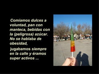Comíamos dulces a
voluntad, pan con
manteca, bebidas con
la (peligrosa) azúcar.
No se hablaba de
obesidad,
 jugabamos siempre
en la calle y éramos
super activos ...
 