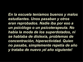 En la escuela teníamos buenos y malos
estudiantes. Unos pasaban y otros
eran reprobados. Nadie iba por eso a
un psicólogo o un psicoterapeuta. No
habia la moda de los superdotados, ni
se hablaba de dislexia, problemas de
concentración, hiperactividad. Quien
no pasaba, simplemente repetía de año
y trataba de nuevo ¡el año siguiente!
 