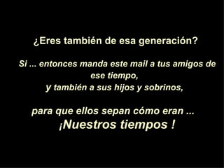 ¿Eres también de esa generación?

Si ... entonces manda este mail a tus amigos de
                  ese tiempo,
        y también a sus hijos y sobrinos,

   para que ellos sepan cómo eran ...
         ¡Nuestros tiempos !
 