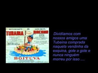 Dividíamos com nossos amigos uma Tubaína comprada naquela vendinha da esquina, gole a gole e nunca ninguém morreu por isso .... 