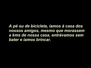 A pé ou de bicicleta, íamos à casa dos nossos amigos, mesmo que morassem a kms de nossa casa, entrávamos sem bater e íamos brincar.  