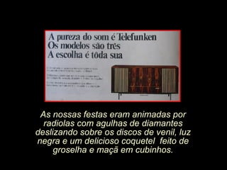 As nossas festas eram animadas por radiolas com agulhas de diamantes deslizando sobre os discos de venil, luz negra e um delicioso coquetel  feito de groselha e maçã em cubinhos. 