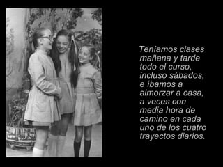 Teníamos clases mañana y tarde todo el curso,   incluso sábados,   e íbamos a almorzar a casa, a veces con media hora de camino en cada uno de los cuatro trayectos diarios. 