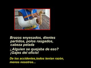Brazos enyesados, dientes partidos, polos rasgados, cabeza pelada   ¿ Alguien se quejaba de eso? ¡Gajes del oficio! De los accidentes,todos ten í an raz ón ,  menos nosotros... 
