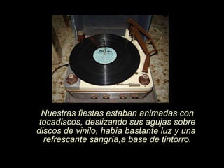 Nuestras fiestas estaban animadas con tocadiscos, deslizando sus agujas sobre discos de vinilo, había bastante luz y una  refrescante sangría,a base de tintorro. 