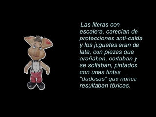 Las literas con escalera, carecían de protecciones anti-caída y los juguetes eran de lata, con piezas que arañaban, cortaban y se soltaban, pintados con unas tintas  “dudosas“ que nunca resultaban tóxicas. 
