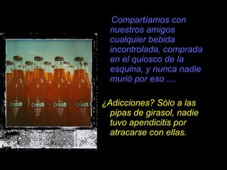Compartíamos con nuestros amigos cualquier bebida incontrolada, comprada en el quiosco de la esquina, y nunca nadie muri ó  por eso .... ¿Adicciones? Sólo a las pipas de girasol, nadie tuvo apendicitis por atracarse con ellas. 