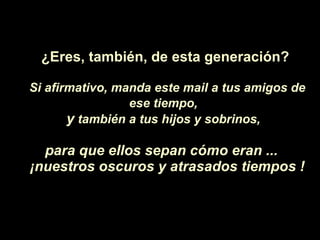 ¿Eres,  también, de esta generaci ón ? Si afirmativo, manda este mail a tus amigos de ese tiempo,   y  también a tus hijos y sobrinos,   para que ellos sepan c ó mo eran ...  ¡ nuestros oscuros y atrasados tiempos ! 
