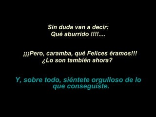 Sin duda van a decir: Qué aburrido !!!!.... ¡¡¡Pero, caramba,   qué Felices éramos!!!   ¿Lo son también ahora?   Y, sobre todo, siéntete orgulloso de lo que conseguiste. 