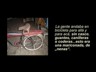 La gente andaba en bicicleta para allá y para acá,  sin casco ,  guantes, canilleras o coderas...esto era una mariconada, de „nenas“. 