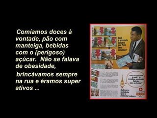 Comíamos doces à vontade, pão com manteiga,   bebidas com o (perigoso) açúcar.   Não se falava de obesidade,  brincávamos sempre na rua e éramos super ativos ...   