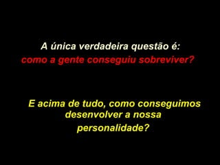 A única verdadeira questão é: como a gente conseguiu sobreviver?   E acima de tudo, como conseguimos desenvolver a nossa  personalidade?   