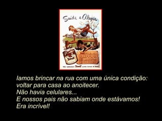 Iamos brincar na rua com uma única condição:  voltar para casa ao anoitecer.  Não havia celulares...   E nossos pais não sabiam onde estávamos! Era incrível! 