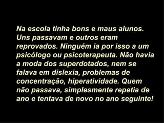 Na escola tinha bons e maus alunos.
Uns passavam e outros eram
reprovados. Ninguém ia por isso a um
psicólogo ou psicoterapeuta. Não havia
a moda dos superdotados, nem se
falava em dislexia, problemas de
concentração, hiperatividade. Quem
não passava, simplesmente repetia de
ano e tentava de novo no ano seguinte!
 