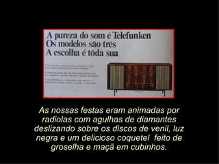 As nossas festas eram animadas por
  radiolas com agulhas de diamantes
deslizando sobre os discos de venil, luz
negra e um delicioso coquetel feito de
     groselha e maçã em cubinhos.
 