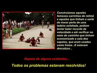 Construíamos aqueles
                          famosos carrinhos de rolimã
                          e aqueles que tinham a sorte
                          de morar perto de uma
                          ladeira asfaltada, podiam
                          tentar bater records de
                          velocidade e até verificar no
                          meio do caminho que tinham
                          economizado a sola dos
                          sapatos, que eram usados
                          como freios...E estavam
                          descalços...


      Depois de alguns acidentes...

Todos os problemas estavam resolvidos!
 