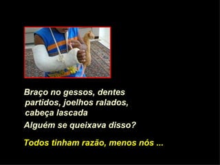 Braço no gessos, dentes partidos, joelhos ralados, cabeça lascada   Alguém se queixava disso? Todos tinham razão, menos nós ... 