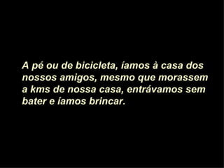 A pé ou de bicicleta, íamos à casa dos nossos amigos, mesmo que morassem a kms de nossa casa, entrávamos sem bater e íamos brincar.  