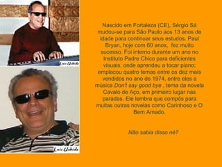 Nascido em Fortaleza (CE), Sérgio Sá mudou-se para São Paulo aos 13 anos de idade para continuar seus estudos. Paul Bryan, hoje com 60 anos,  fez muito sucesso. Foi interno durante um ano no Instituto Padre Chico para deficientes visuais, onde aprendeu a tocar piano; emplacou quatro temas entre os dez mais vendidos no ano de 1974, entre eles a música  Don't say good bye  , tema da novela Cavalo de Aço, em primeiro lugar nas paradas. Ele lembra que compôs para muitas outras novelas como Carinhoso e O Bem Amado. Não sabia disso né?  