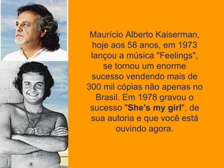 Maurício Alberto Kaiserman, hoje aos 58 anos, em 1973 lançou a música "Feelings", se tornou um enorme sucesso vendendo mais de 300 mil cópias não apenas no Brasil. Em 1978 gravou o sucesso " She's my girl ", de sua autoria e que você está ouvindo agora. 