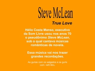 Hélio Costa Manso, executivo da Som Livre usou nos anos 70 o pseudônimo  Steve McLean , sob o qual cantava músicas românticas de novela. Essa música vai nos trazer grandes recordações. Steve McLean True Love As gurias com os salgados e os guris com  refri litro. 