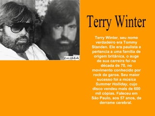 Terry Winter Terry Winter, seu nome verdadeiro era Tommy Standen. Ele era paulista e pertencia a uma família de origem britânica, o auge de sua carreira foi na década de 70, no movimento conhecido por rock da garoa. Seu maior sucesso foi a música  Summer Holliday , cujo disco vendeu mais de 600 mil cópias. Faleceu em São Paulo, aos 57 anos, de derrame cerebral.  