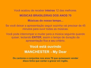 Você acabou de receber  inteiras  12 das melhores  MÚSICAS BRASILEIRAS DOS ANOS 70 Músicas do nosso tempo... Se você deixar a apresentação seguir sozinha vai precisar de 45 minutos para ouvir todas as músicas. Você pode interromper e mudar para a música seguinte quando quiser, teclando  ENTER , assim o tempo de duração da apresentação fica a seu critério. Você está ouvindo MANCHESTER   - My Dear Os cantores e conjuntos nos anos 70 que quisessem vender disco tinha que cantar e gravar em inglês. 