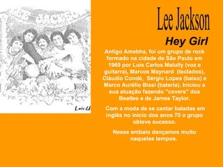 Hey Girl Lee Jackson Antigo Amebha, foi um grupo de rock formado na cidade de São Paulo em 1969 por Luís Carlos Malully (voz e guitarra), Marcos Maynard  (teclados), Cláudio Condé,  Sérgio Lopes (baixo) e Marco Aurélio Bissi (bateria). Iniciou a sua atuação fazendo "covers" dos Beatles e de James Taylor. Com a moda de se cantar baladas em inglês no início dos anos 70 o grupo obteve sucesso. Nesse embalo dançamos muito naqueles tempos.  