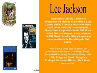 Lee Jackson Nos últimos anos eles dirigiram ou presidiram empresas como  Sony Brasil ,  Sony México ,  Sony Espanha ,  Sony Latin USA ,  Polygram Brasil ,  Polygram Portugal ,  Universal México ,  Abril Music , entre outras.  Atualmente Cláudio Condé é o presidente da Warner Music Brasil, Luiz Carlos Maluly é um dos mais vitoriosos produtores musicais de nosso país, Marco Bissi é o presidente da EMI Music Latina, Marcos Maynard é o presidente da EMI Music Brasil e Sérgio Lopes é o vice-presidente de Marketing da EMI Latina. 