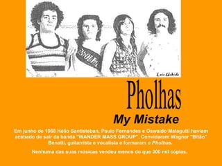 Pholhas Em junho de 1968 Hélio Santisteban, Paulo Fernandes e Oswaldo Malagutti haviam acabado de sair da banda "WANDER MASS GROUP". Convidaram Wagner "Bitão" Benatti, guitarrista e vocalista e formaram o  Pholhas .  Nenhuma das suas músicas vendeu menos do que 300 mil cópias.  My Mistake 