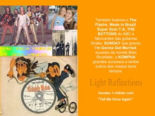 Light Reflections Vendeu 1 milhão com ''Tell Me Once Again''  Também tivemos o  The Flashs ,  Made in Brazil ,  Super Som T.A,   THE BUTTONS  do ABC e fabricantes das guitarras Snake,  SUNDAY  que gravou  I’m Gonna Get Married , sucesso da novela Beto Rockfeler, o  KOMPHA  grandes sucessos e tantos outros dos nossos bons tempos. 