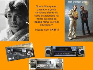 Ralf era Dom Elliot   Quem diria que no passado a gente namorava dentro do carro estacionado na frente da casa da “ nossa mina ” ouvindo Christian ? Tocado num  TK-R  !!! 