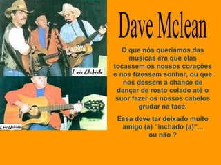 Dave Mclean O que nós queríamos das músicas era que elas tocassem os nossos corações e nos fizessem sonhar, ou que nos dessem a chance de dançar de rosto colado até o suor fazer os nossos cabelos grudar na face. Essa deve ter deixado muito amigo (a) “inchado (a)”... ou não ? 